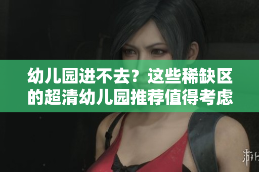 幼儿园进不去？这些稀缺区的超清幼儿园推荐值得考虑