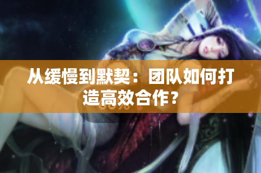 从缓慢到默契：团队如何打造高效合作？