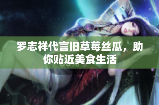 罗志祥代言旧草莓丝瓜，助你贴近美食生活