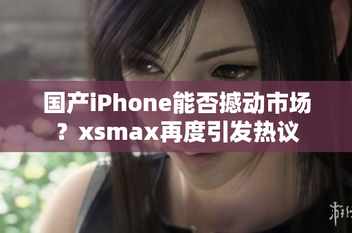 国产iPhone能否撼动市场？xsmax再度引发热议