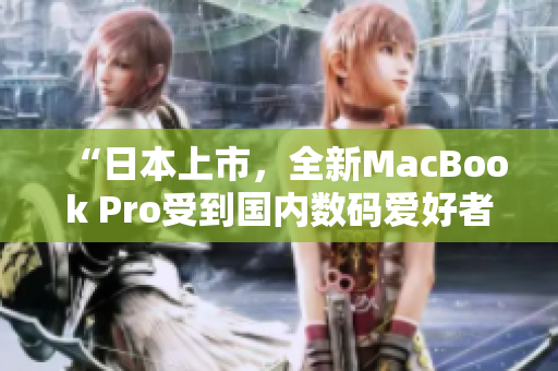 “日本上市，全新MacBook Pro受到国内数码爱好者热捧”