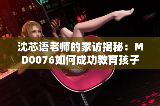 沈芯语老师的家访揭秘：MD0076如何成功教育孩子