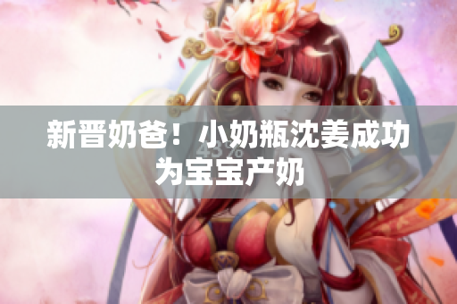 新晋奶爸！小奶瓶沈姜成功为宝宝产奶