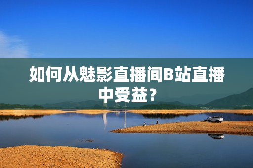 如何从魅影直播间B站直播中受益？