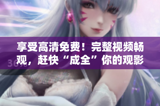 享受高清免费！完整视频畅观，赶快“成全”你的观影经验！