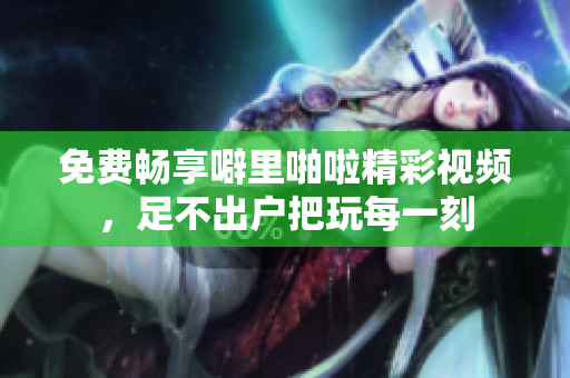 免费畅享噼里啪啦精彩视频，足不出户把玩每一刻