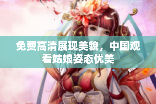 免费高清展现美貌，中国观看姑娘姿态优美