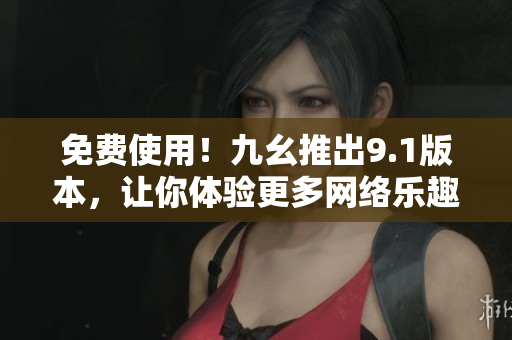 免费使用！九幺推出9.1版本，让你体验更多网络乐趣