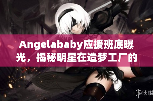 Angelababy应援班底曝光，揭秘明星在造梦工厂的幕后故事