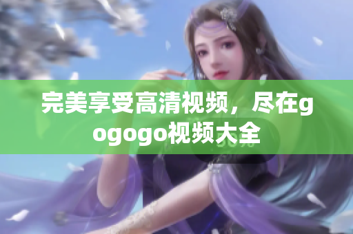 完美享受高清视频，尽在gogogo视频大全