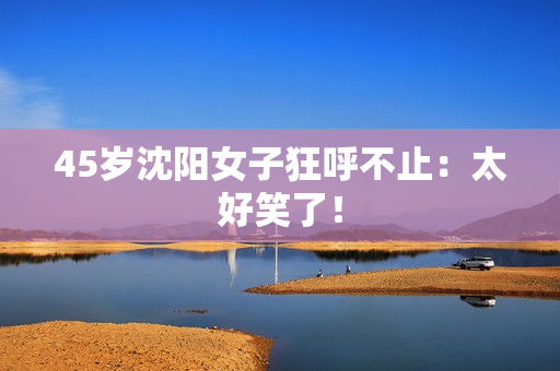 45岁沈阳女子狂呼不止：太好笑了！