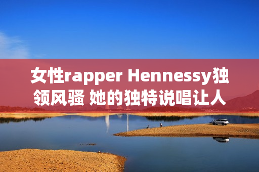 女性rapper Hennessy独领风骚 她的独特说唱让人难以忘怀