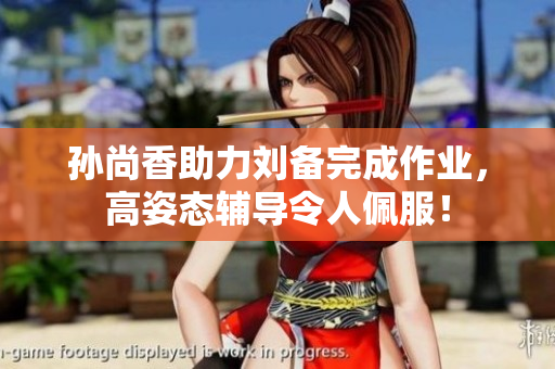 孙尚香助力刘备完成作业，高姿态辅导令人佩服！
