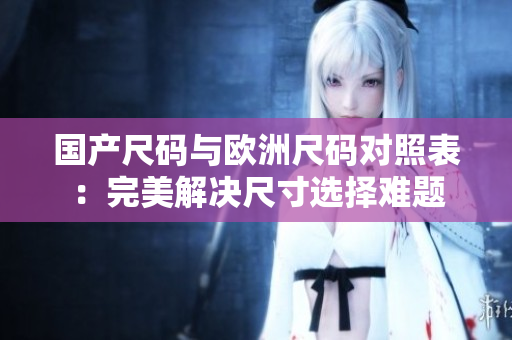 国产尺码与欧洲尺码对照表：完美解决尺寸选择难题