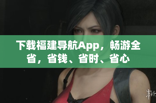 下载福建导航App，畅游全省，省钱、省时、省心