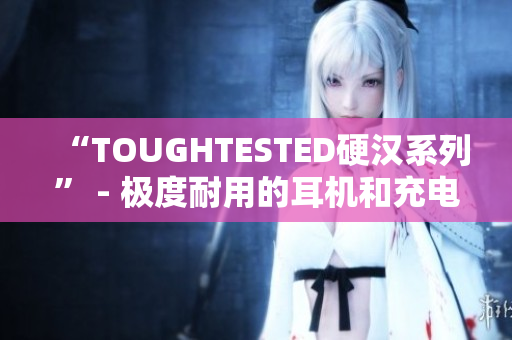“TOUGHTESTED硬汉系列” - 极度耐用的耳机和充电设备