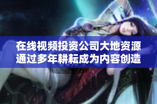 在线视频投资公司大地资源通过多年耕耘成为内容创造者和传播者