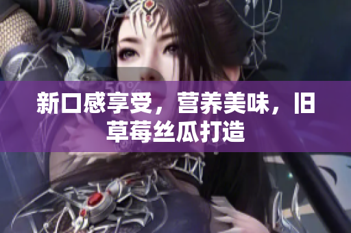 新口感享受，营养美味，旧草莓丝瓜打造