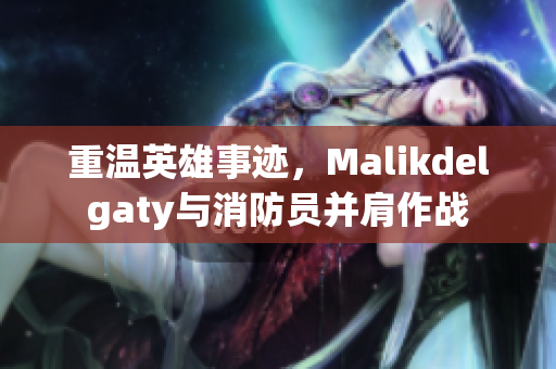 重温英雄事迹，Malikdelgaty与消防员并肩作战