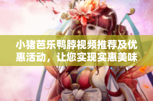 小猪芭乐鸭脖视频推荐及优惠活动，让您实现实惠美味！