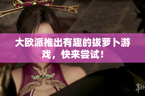 大欧派推出有趣的拔萝卜游戏，快来尝试！