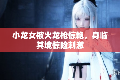 小龙女被火龙枪惊艳，身临其境惊险刺激