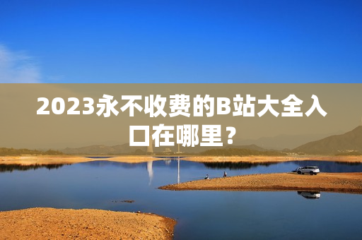 2023永不收费的B站大全入口在哪里？