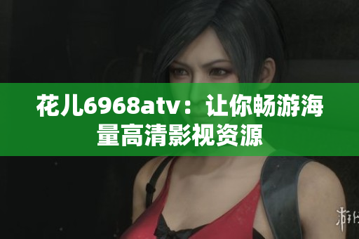 花儿6968atv：让你畅游海量高清影视资源