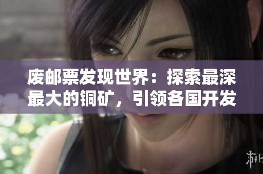 废邮票发现世界：探索最深最大的铜矿，引领各国开发新纪元。