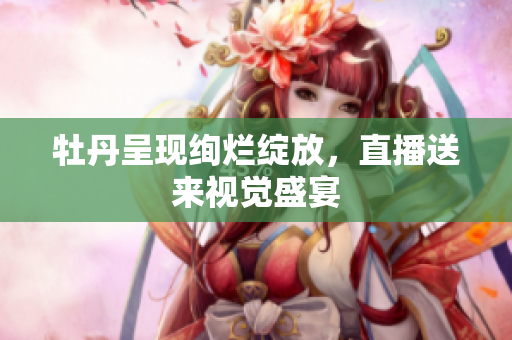 牡丹呈现绚烂绽放，直播送来视觉盛宴
