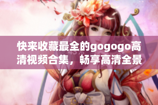 快来收藏最全的gogogo高清视频合集，畅享高清全景视觉盛宴