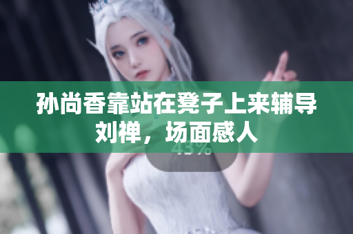 孙尚香靠站在凳子上来辅导刘禅，场面感人