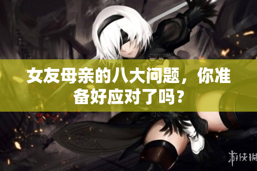 女友母亲的八大问题，你准备好应对了吗？