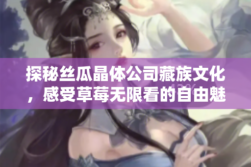 探秘丝瓜晶体公司藏族文化，感受草莓无限看的自由魅力