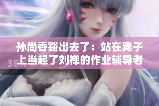 孙尚香豁出去了：站在凳子上当起了刘禅的作业辅导老师