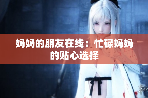 妈妈的朋友在线：忙碌妈妈的贴心选择