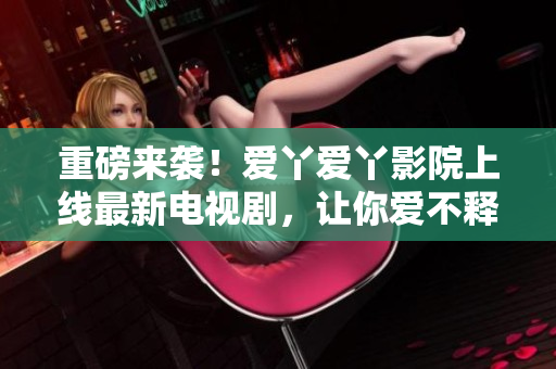 重磅来袭！爱丫爱丫影院上线最新电视剧，让你爱不释手！