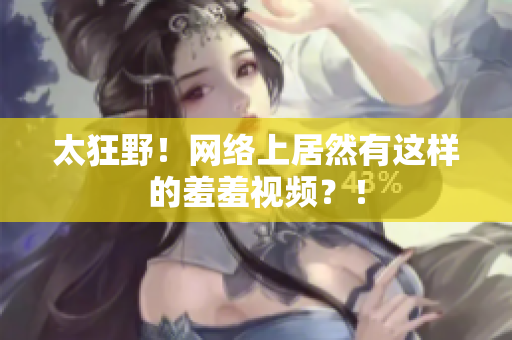 太狂野！网络上居然有这样的羞羞视频？！