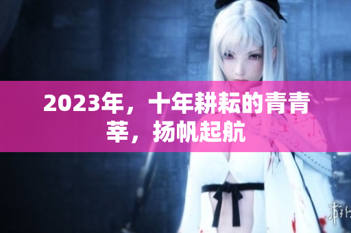 2023年，十年耕耘的青青莘，扬帆起航