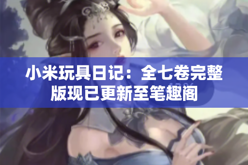 小米玩具日记：全七卷完整版现已更新至笔趣阁