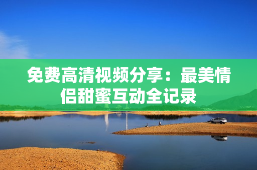 免费高清视频分享：最美情侣甜蜜互动全记录