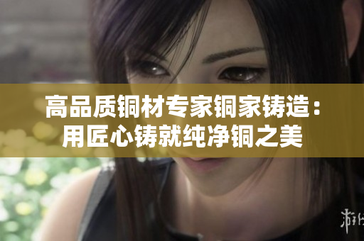 高品质铜材专家铜家铸造：用匠心铸就纯净铜之美