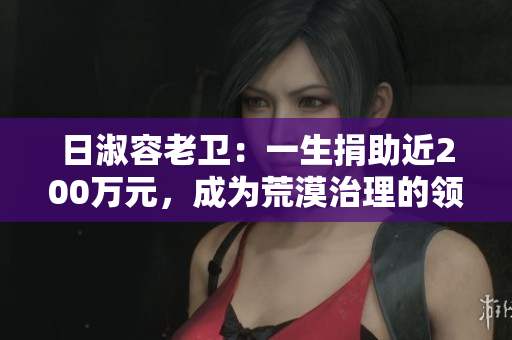 日淑容老卫：一生捐助近200万元，成为荒漠治理的领路人。