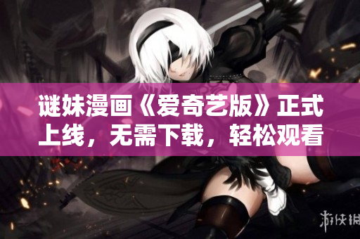 谜妹漫画《爱奇艺版》正式上线，无需下载，轻松观看！