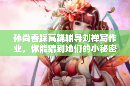 孙尚香踩高跷辅导刘禅写作业，你能猜到她们的小秘密吗？