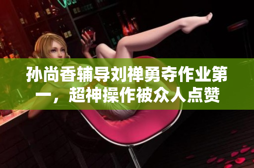 孙尚香辅导刘禅勇夺作业第一，超神操作被众人点赞