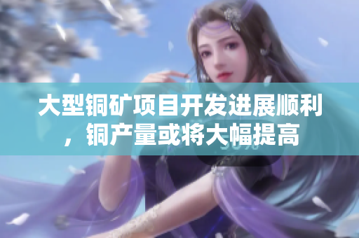 大型铜矿项目开发进展顺利，铜产量或将大幅提高