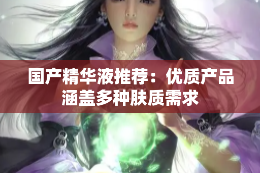 国产精华液推荐：优质产品涵盖多种肤质需求