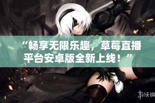 “畅享无限乐趣，草莓直播平台安卓版全新上线！”