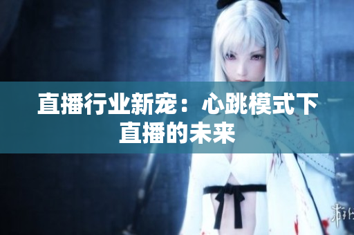 直播行业新宠：心跳模式下直播的未来